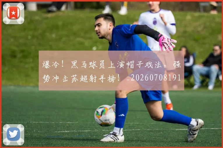 爆冷！黑马球员上演帽子戏法，强势冲击苏超射手榜！_20260708191043