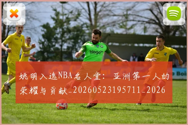 姚明入选NBA名人堂：亚洲第一人的荣耀与贡献_20260523195711_20260720191412