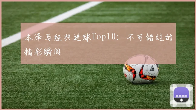 本泽马经典进球Top10:不可错过的精彩瞬间