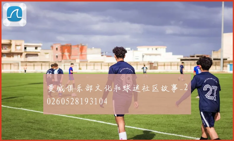 曼城俱乐部文化和球迷社区故事_20260528193104