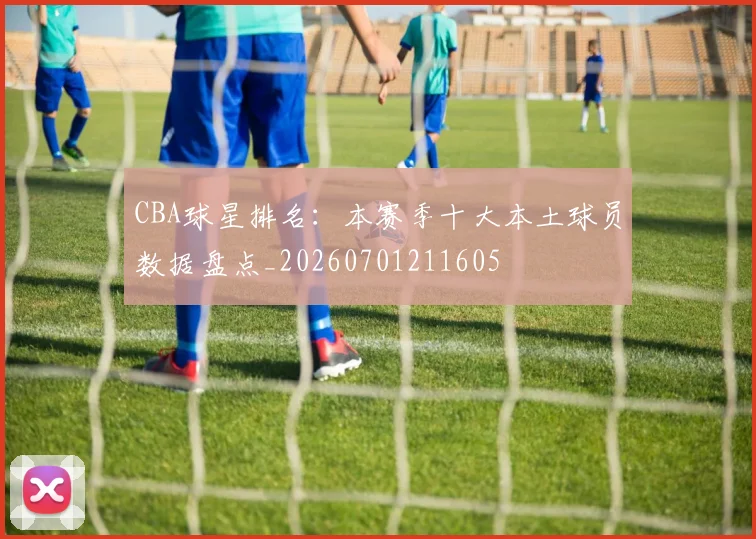 CBA球星排名：本赛季十大本土球员数据盘点_20260701211605
