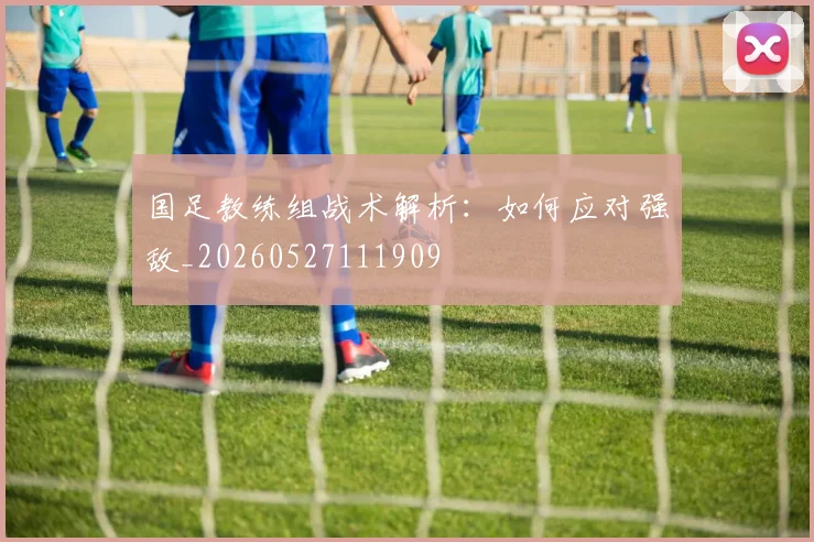 国足教练组战术解析：如何应对强敌_20260527111909