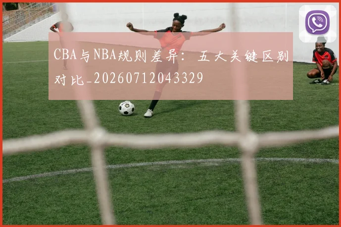 CBA与NBA规则差异:五大关键区别对比_20260712043329