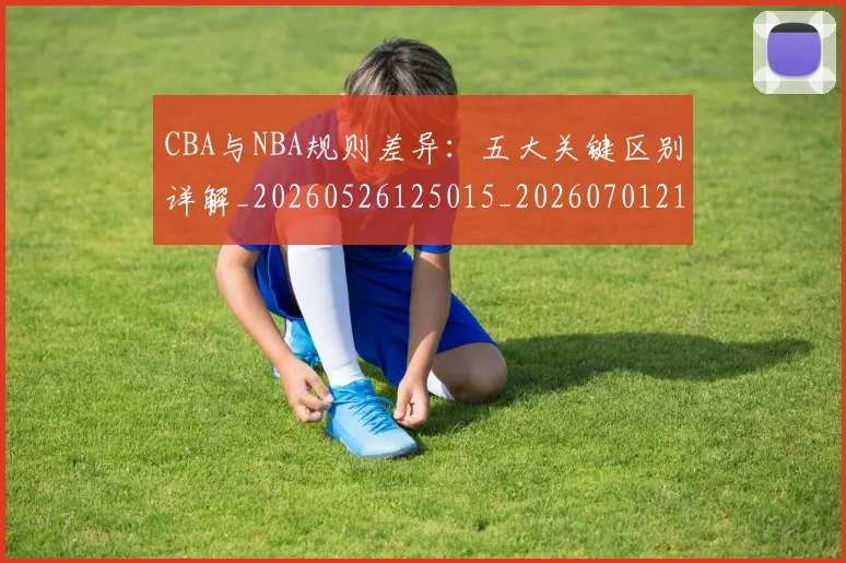 CBA与NBA规则差异：五大关键区别详解_20260526125015_20260701210008