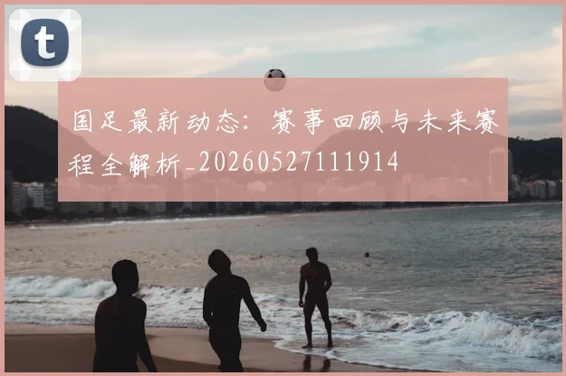 国足最新动态：赛事回顾与未来赛程全解析_20260527111914