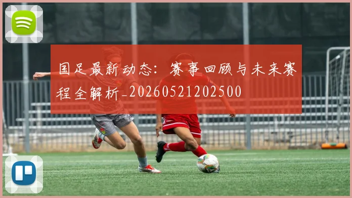 国足最新动态：赛事回顾与未来赛程全解析_20260521202500