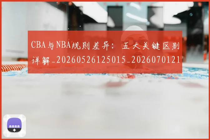 CBA与NBA规则差异：五大关键区别详解_20260526125015_20260701210008