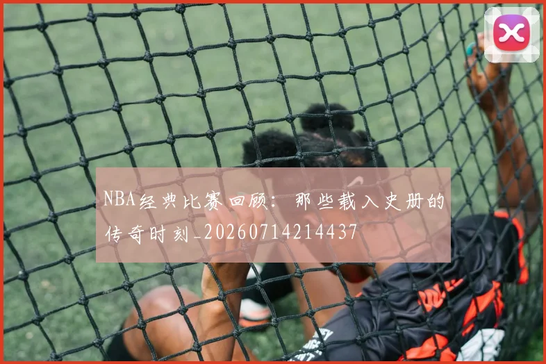 NBA经典比赛回顾:那些载入史册的传奇时刻_20260714214437