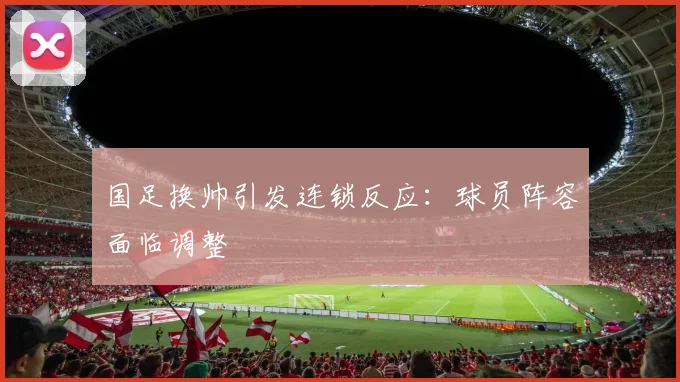 国足换帅引发连锁反应：球员阵容面临调整