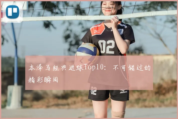 本泽马经典进球Top10:不可错过的精彩瞬间