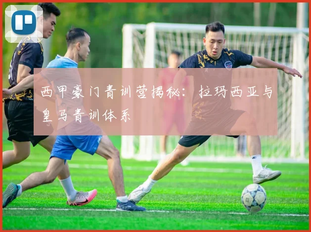 西甲豪门青训营揭秘：拉玛西亚与皇马青训体系