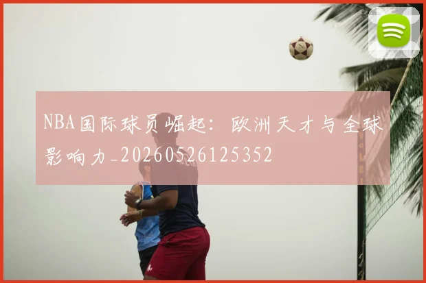NBA国际球员崛起:欧洲天才与全球影响力_20260526125352