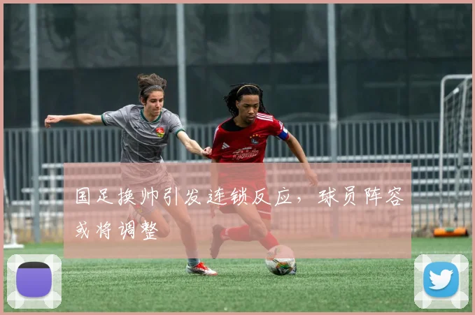 国足换帅引发连锁反应，球员阵容或将调整