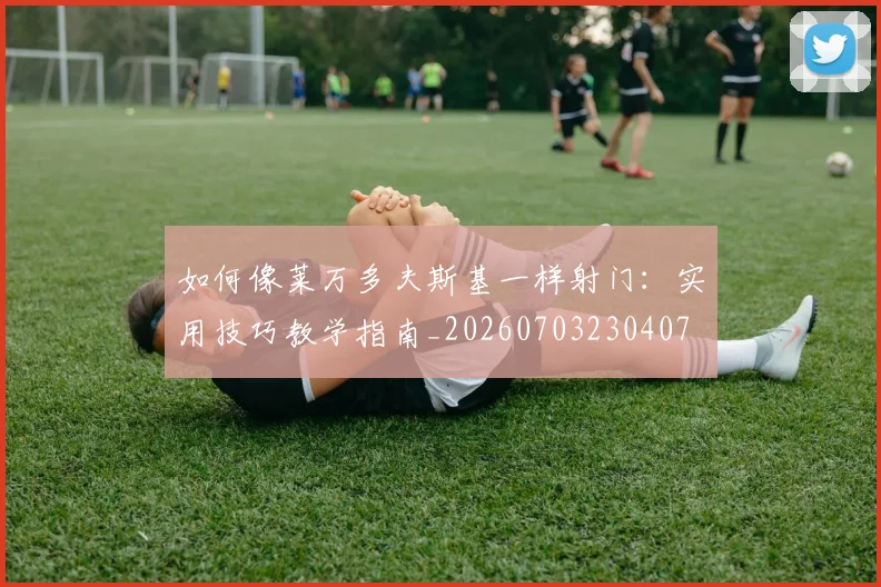 如何像莱万多夫斯基一样射门：实用技巧教学指南_20260703230407