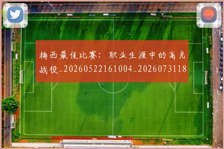 梅西最佳比赛：职业生涯中的高光战役_20260522161004_20260731181605