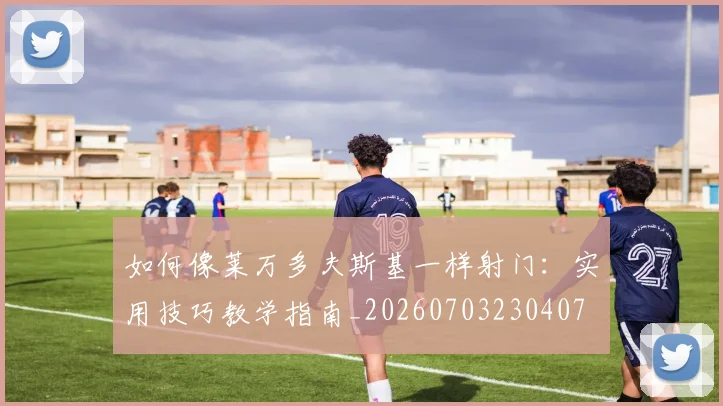 如何像莱万多夫斯基一样射门:实用技巧教学指南_20260703230407