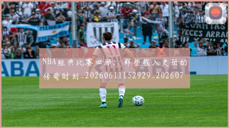 NBA经典比赛回顾:那些载入史册的传奇时刻_20260611152929_20260714214442