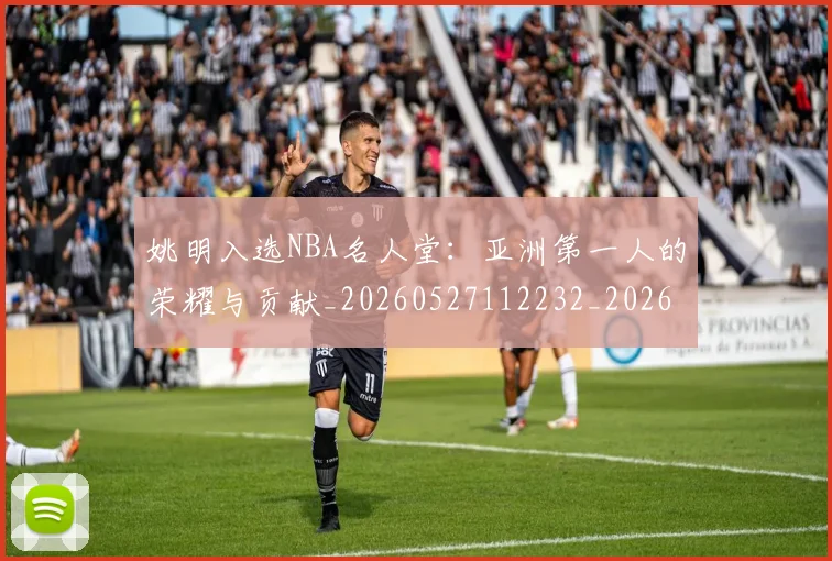姚明入选NBA名人堂：亚洲第一人的荣耀与贡献_20260527112232_20260703232540