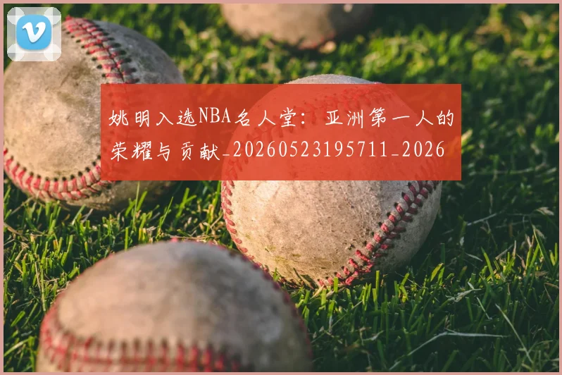 姚明入选NBA名人堂：亚洲第一人的荣耀与贡献_20260523195711_20260720191412