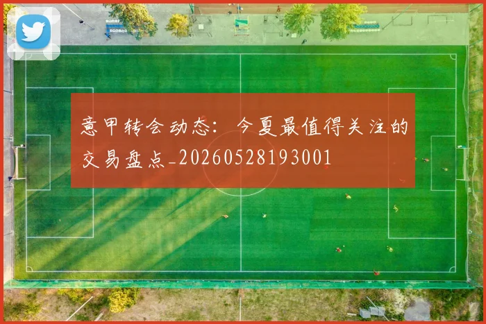 意甲转会动态：今夏最值得关注的交易盘点_20260528193001