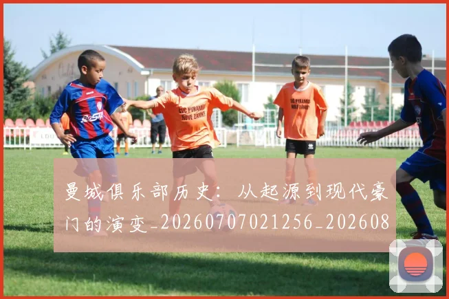 曼城俱乐部历史：从起源到现代豪门的演变_20260707021256_20260801175809