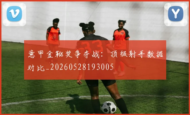 意甲金靴奖争夺战：顶级射手数据对比_20260528193005