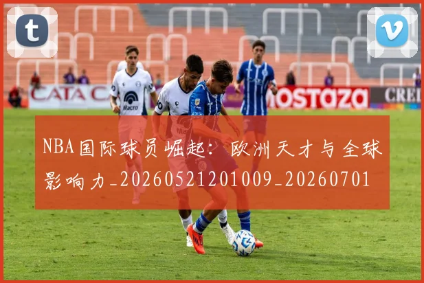 NBA国际球员崛起：欧洲天才与全球影响力_20260521201009_20260701215500_20260715181916