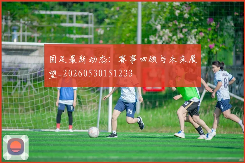 国足最新动态：赛事回顾与未来展望_20260530151233