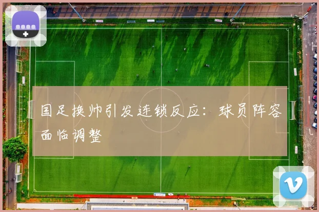 国足换帅引发连锁反应：球员阵容面临调整