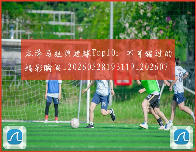 本泽马经典进球Top10:不可错过的精彩瞬间_20260528193119_20260707021939