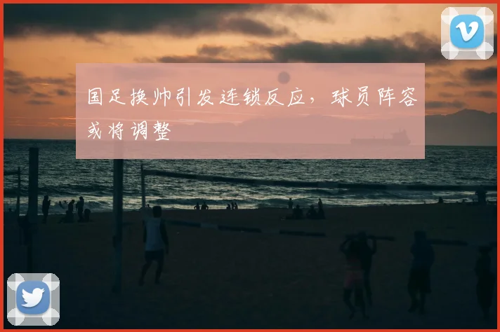国足换帅引发连锁反应，球员阵容或将调整