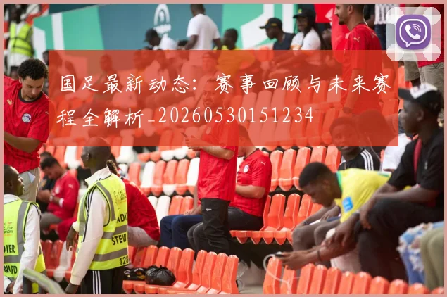 国足最新动态：赛事回顾与未来赛程全解析_20260530151234