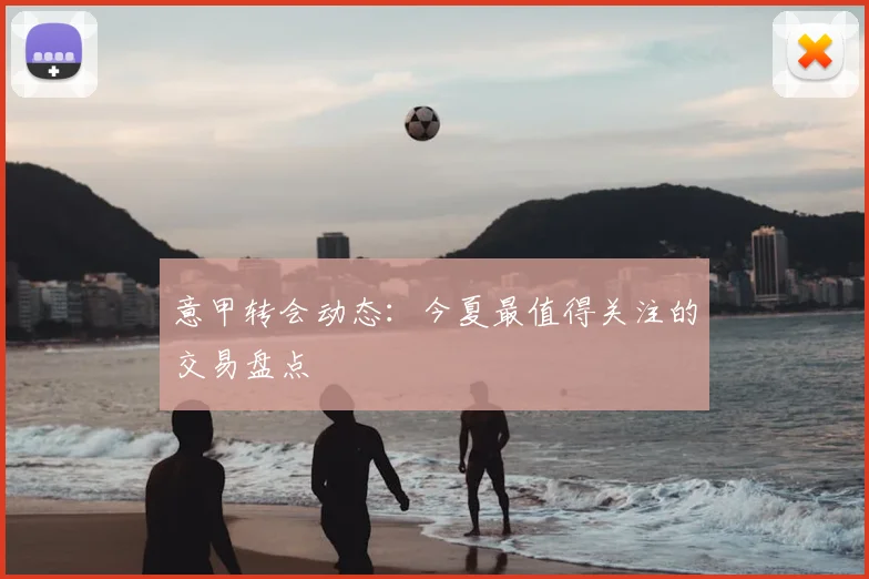 意甲转会动态：今夏最值得关注的交易盘点